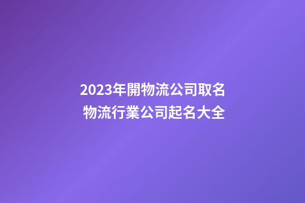 2023年開物流公司取名 物流行業公司起名大全-第1張-公司起名-玄機派
